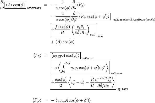\frac{\partial}{\partial t} \boxed{ \langle A \rangle \cos(\phi) }_\mathtt{~astarbaro} ~ = ~
     & - \frac{1}{a \cos(\phi)} \frac{\partial}{\partial \lambda} \langle F_{\lambda} \rangle \\
     & - \frac{1}{a \cos(\phi)} \frac{\partial}{\partial \phi'} \boxed{ \langle F_{\phi'} \cos(\phi + \phi') \rangle }_{~\mathtt{~ep2baro} \mathrm{(north)}, \mathtt{ep3baro} \mathrm{(south)}} \\
     & \boxed{ + \frac{f \cos(\phi)}{H} \left( \frac{v_e \theta_e}{\partial \tilde\theta / \partial z} \right)_{z=0} }_\mathtt{~ep4} \\
     & + \langle \dot A \rangle \cos(\phi) \\

\langle F_{\lambda} \rangle ~ = ~
     & \boxed{ \langle u_\mathrm{REF} A \cos(\phi) \rangle }_\mathtt{~ua1baro} \\
     & \boxed{ - a \left\langle \int_0^{\Delta\phi} u_e q_e \cos(\phi + \phi') \mathrm{d}\phi' \right\rangle }_\mathtt{~ua2baro} \\
     & \boxed{ + \frac{\cos(\phi)}{2} \left\langle v_e^2 - u_e^2 - \frac{R}{H} \frac{e^{-\kappa z / H} \theta_e^2}{\partial \tilde\theta / \partial z} \right\rangle }_\mathtt{~ep1baro} \\

\langle F_{\phi'} \rangle ~ = ~
     & - \langle u_e v_e A \cos(\phi + \phi') \rangle