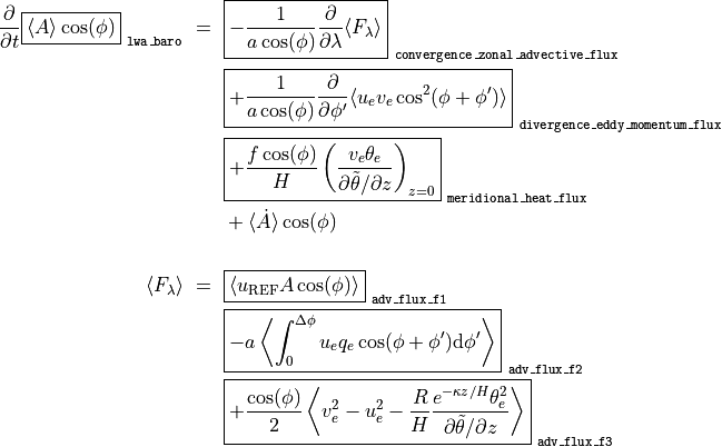 \frac{\partial}{\partial t} \boxed{ \langle A \rangle \cos(\phi) }_\mathtt{~lwa\_baro} ~ = ~
& \boxed{ - \frac{1}{a \cos(\phi)} \frac{\partial}{\partial \lambda} \langle F_{\lambda} \rangle }_\mathtt{~convergence\_zonal\_advective\_flux} \\
& \boxed{ + \frac{1}{a \cos(\phi)} \frac{\partial}{\partial \phi'} \langle u_e v_e \cos^2(\phi + \phi') \rangle }_\mathtt{~divergence\_eddy\_momentum\_flux} \\
& \boxed{ + \frac{f \cos(\phi)}{H} \left( \frac{v_e \theta_e}{\partial \tilde\theta / \partial z} \right)_{z=0} }_\mathtt{~meridional\_heat\_flux} \\
& + \langle \dot A \rangle \cos(\phi) \\
\langle F_{\lambda} \rangle ~ = ~
& \boxed{ \langle u_\mathrm{REF} A \cos(\phi) \rangle }_\mathtt{~adv\_flux\_f1} \\
& \boxed{ - a \left\langle \int_0^{\Delta\phi} u_e q_e \cos(\phi + \phi') \mathrm{d}\phi' \right\rangle }_\mathtt{~adv\_flux\_f2} \\
& \boxed{ + \frac{\cos(\phi)}{2} \left\langle v_e^2 - u_e^2 - \frac{R}{H} \frac{e^{-\kappa z / H} \theta_e^2}{\partial \tilde\theta / \partial z} \right\rangle }_\mathtt{~adv\_flux\_f3} \\