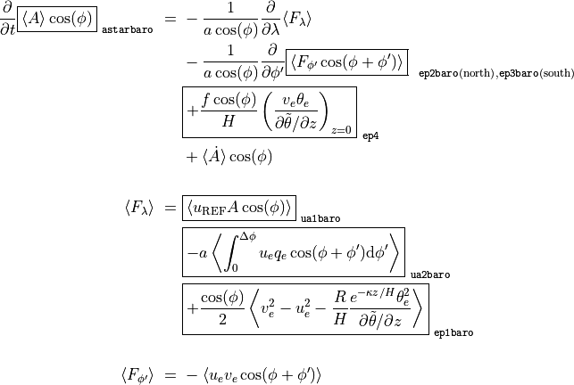 \frac{\partial}{\partial t} \boxed{ \langle A \rangle \cos(\phi) }_\mathtt{~astarbaro} ~ = ~
& - \frac{1}{a \cos(\phi)} \frac{\partial}{\partial \lambda} \langle F_{\lambda} \rangle \\
& - \frac{1}{a \cos(\phi)} \frac{\partial}{\partial \phi'} \boxed{ \langle F_{\phi'} \cos(\phi + \phi') \rangle }_{~\mathtt{~ep2baro} \mathrm{(north)}, \mathtt{ep3baro} \mathrm{(south)}} \\
& \boxed{ + \frac{f \cos(\phi)}{H} \left( \frac{v_e \theta_e}{\partial \tilde\theta / \partial z} \right)_{z=0} }_\mathtt{~ep4} \\
& + \langle \dot A \rangle \cos(\phi) \\
\langle F_{\lambda} \rangle ~ = ~
& \boxed{ \langle u_\mathrm{REF} A \cos(\phi) \rangle }_\mathtt{~ua1baro} \\
& \boxed{ - a \left\langle \int_0^{\Delta\phi} u_e q_e \cos(\phi + \phi') \mathrm{d}\phi' \right\rangle }_\mathtt{~ua2baro} \\
& \boxed{ + \frac{\cos(\phi)}{2} \left\langle v_e^2 - u_e^2 - \frac{R}{H} \frac{e^{-\kappa z / H} \theta_e^2}{\partial \tilde\theta / \partial z} \right\rangle }_\mathtt{~ep1baro} \\
\langle F_{\phi'} \rangle ~ = ~
& - \langle u_e v_e \cos(\phi + \phi') \rangle